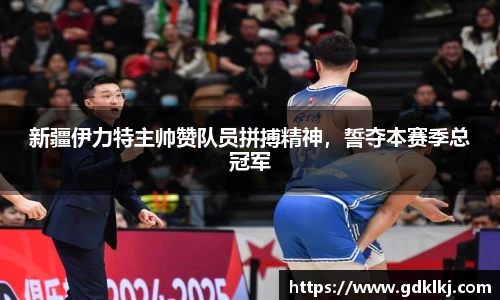 新疆伊力特主帅赞队员拼搏精神，誓夺本赛季总冠军